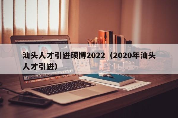 汕头人才引进硕博2022（2020年汕头人才引进）-第1张图片-硕博招聘网