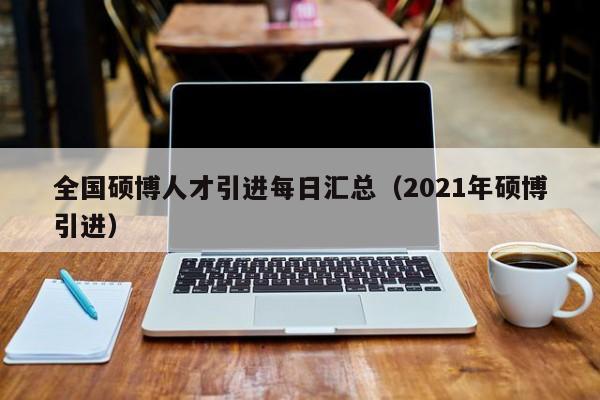 全国硕博人才引进每日汇总（2021年硕博引进）-第1张图片-硕博招聘网