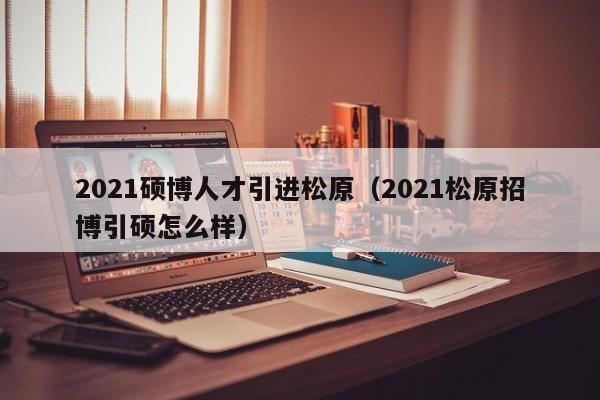 2021硕博人才引进松原（2021松原招博引硕怎么样）-第1张图片-硕博招聘网