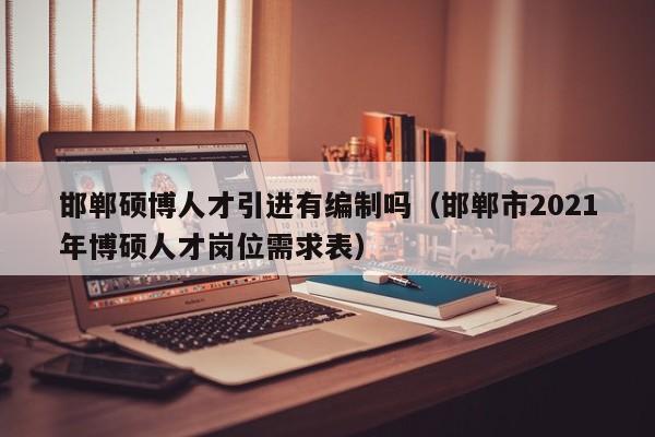 邯郸硕博人才引进有编制吗（邯郸市2021年博硕人才岗位需求表）-第1张图片-硕博招聘网