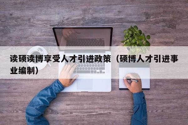 读硕读博享受人才引进政策（硕博人才引进事业编制）-第1张图片-硕博招聘网