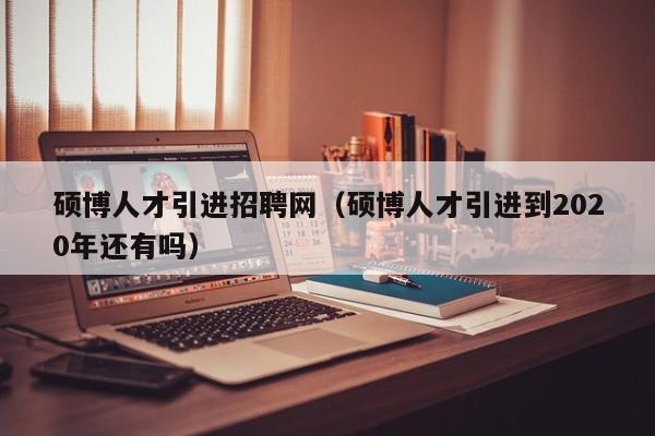 硕博人才引进招聘网（硕博人才引进到2020年还有吗）-第1张图片-硕博招聘网