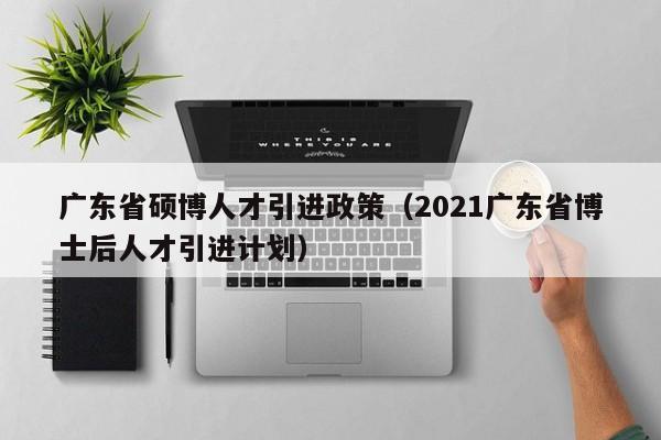 广东省硕博人才引进政策（2021广东省博士后人才引进计划）-第1张图片-硕博招聘网
