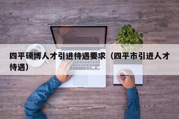 四平硕博人才引进待遇要求（四平市引进人才待遇）-第1张图片-硕博招聘网