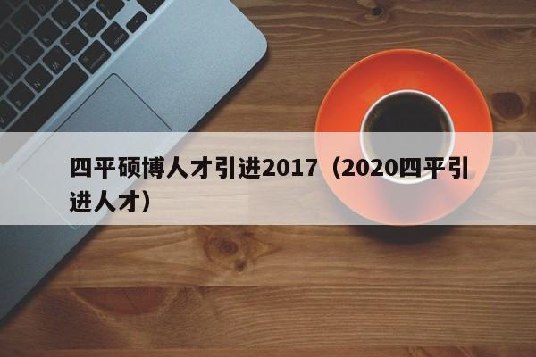 四平硕博人才引进2017（2020四平引进人才）-第1张图片-硕博招聘网