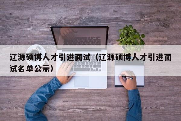辽源硕博人才引进面试（辽源硕博人才引进面试名单公示）-第1张图片-硕博招聘网