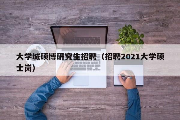 大学城硕博研究生招聘（招聘2021大学硕士岗）-第1张图片-硕博招聘网