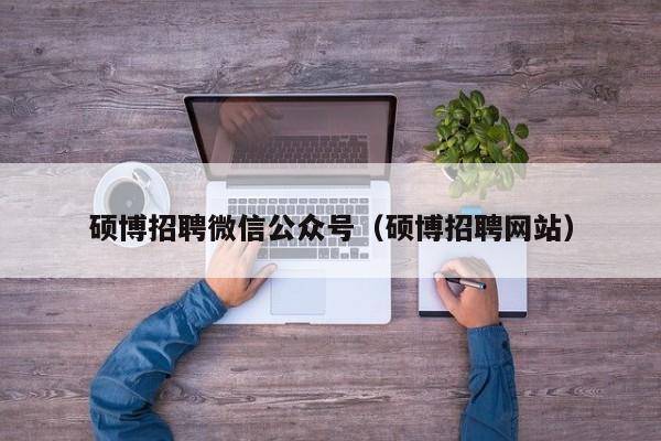 硕博招聘微信公众号（硕博招聘网站）-第1张图片-硕博招聘网