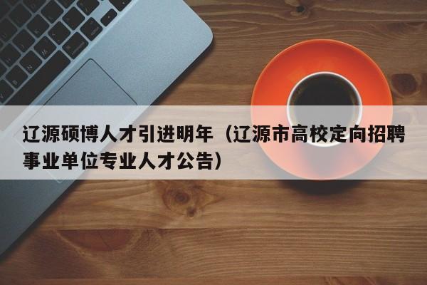 辽源硕博人才引进明年（辽源市高校定向招聘事业单位专业人才公告）-第1张图片-硕博招聘网