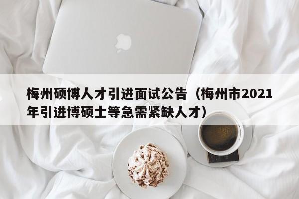 梅州硕博人才引进面试公告（梅州市2021年引进博硕士等急需紧缺人才）-第1张图片-硕博招聘网