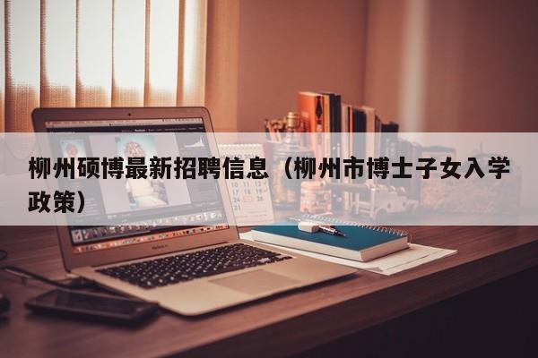 柳州硕博最新招聘信息（柳州市博士子女入学政策）-第1张图片-硕博招聘网
