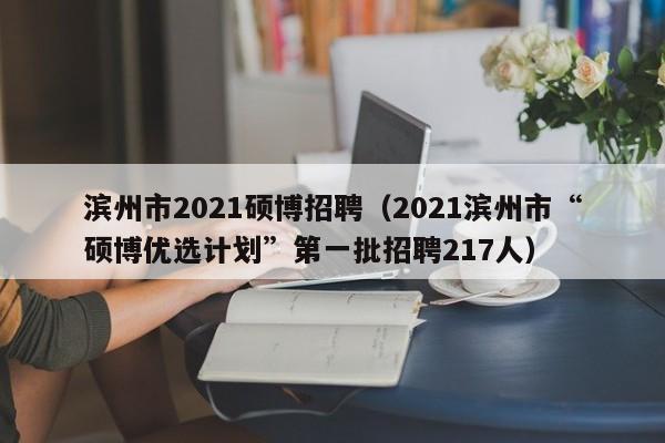 滨州市2021硕博招聘（2021滨州市“硕博优选计划”第一批招聘217人）-第1张图片-硕博招聘网