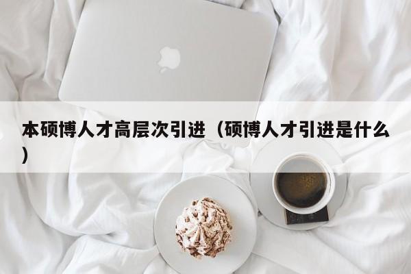 本硕博人才高层次引进（硕博人才引进是什么）-第1张图片-硕博招聘网