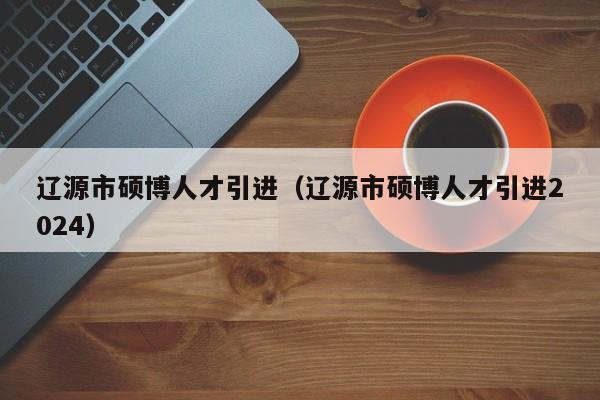 辽源市硕博人才引进（辽源市硕博人才引进2024）-第1张图片-硕博招聘网