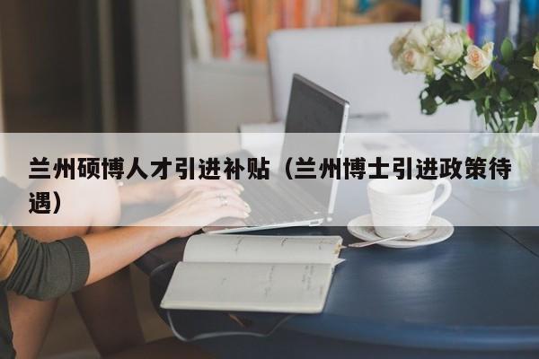 兰州硕博人才引进补贴（兰州博士引进政策待遇）-第1张图片-硕博招聘网