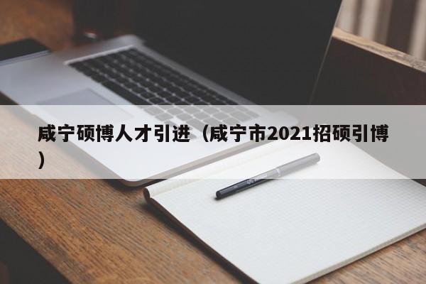 咸宁硕博人才引进（咸宁市2021招硕引博）-第1张图片-硕博招聘网