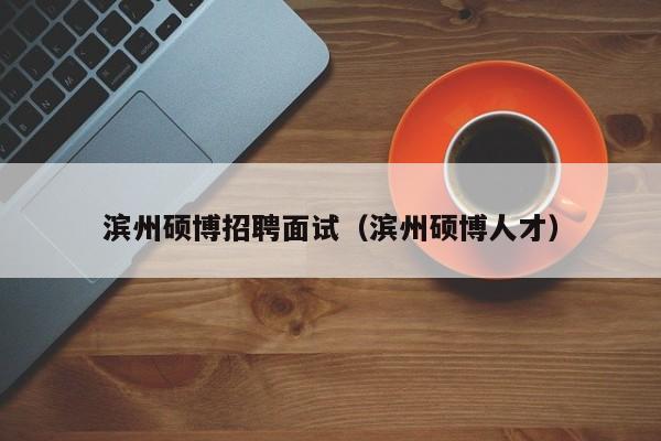 滨州硕博招聘面试（滨州硕博人才）-第1张图片-硕博招聘网