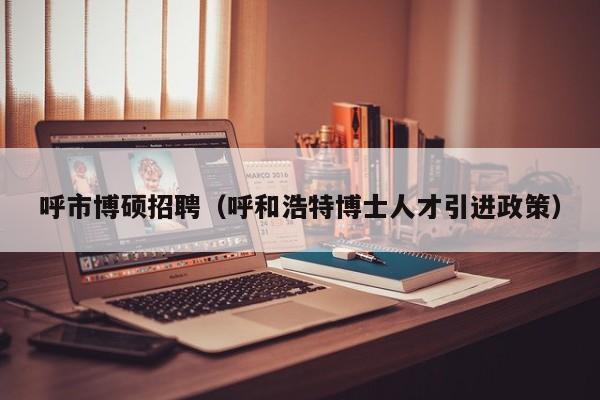 呼市博硕招聘（呼和浩特博士人才引进政策）-第1张图片-硕博招聘网