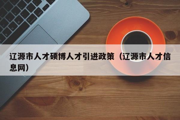 辽源市人才硕博人才引进政策（辽源市人才信息网）-第1张图片-硕博招聘网