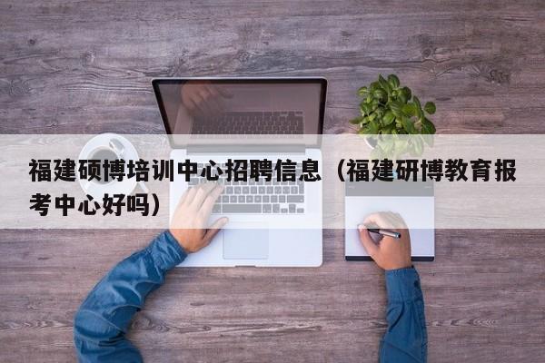 福建硕博培训中心招聘信息（福建研博教育报考中心好吗）-第1张图片-硕博招聘网
