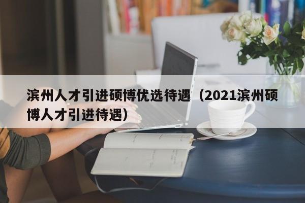 滨州人才引进硕博优选待遇（2021滨州硕博人才引进待遇）-第1张图片-硕博招聘网