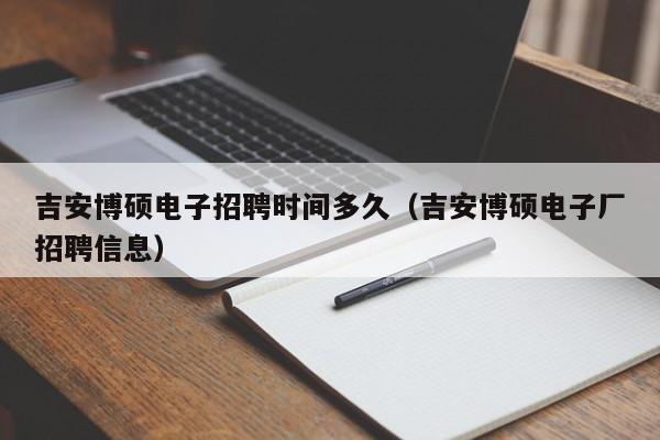 吉安博硕电子招聘时间多久（吉安博硕电子厂招聘信息）-第1张图片-硕博招聘网