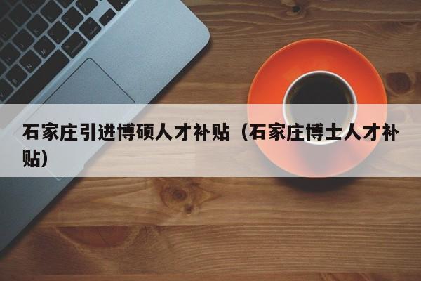 石家庄引进博硕人才补贴（石家庄博士人才补贴）-第1张图片-硕博招聘网