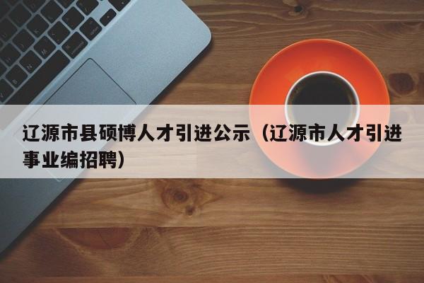 辽源市县硕博人才引进公示（辽源市人才引进事业编招聘）-第1张图片-硕博招聘网