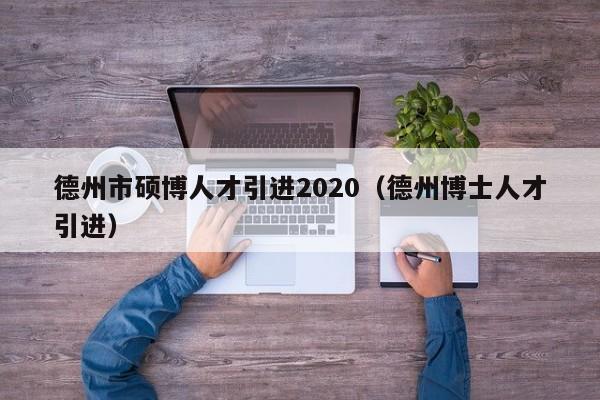 德州市硕博人才引进2020（德州博士人才引进）-第1张图片-硕博招聘网