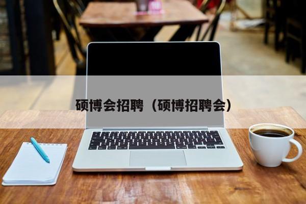 硕博会招聘（硕博招聘会）-第1张图片-硕博招聘网