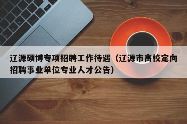 辽源硕博专项招聘工作待遇（辽源市高校定向招聘事业单位专业人才公告）-第1张图片-硕博招聘网