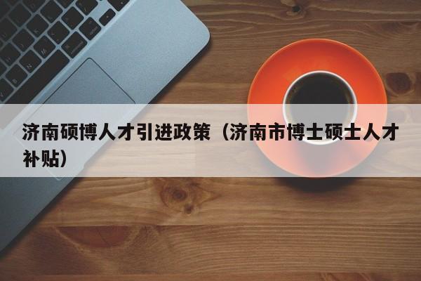 济南硕博人才引进政策（济南市博士硕士人才补贴）-第1张图片-硕博招聘网