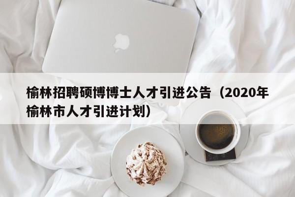 榆林招聘硕博博士人才引进公告（2020年榆林市人才引进计划）-第1张图片-硕博招聘网