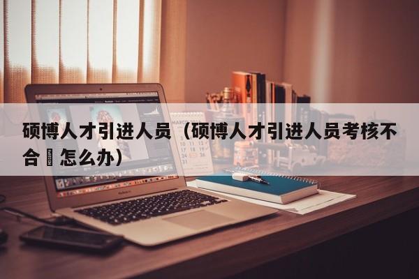 硕博人才引进人员（硕博人才引进人员考核不合挌怎么办）-第1张图片-硕博招聘网
