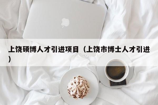 上饶硕博人才引进项目（上饶市博士人才引进）-第1张图片-硕博招聘网