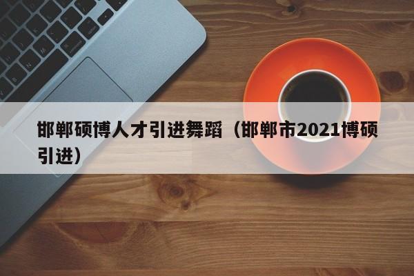 邯郸硕博人才引进舞蹈（邯郸市2021博硕引进）-第1张图片-硕博招聘网