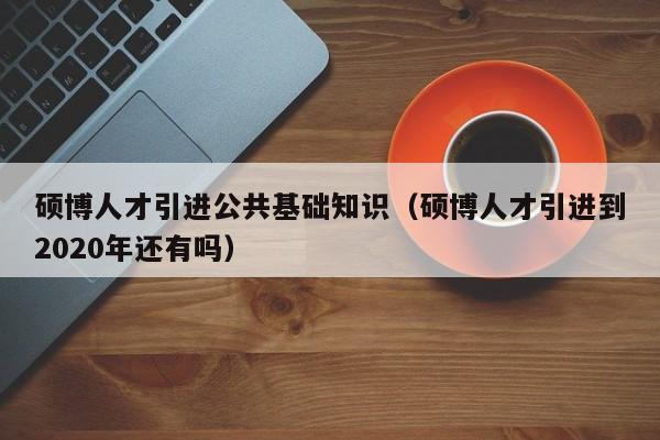 硕博人才引进公共基础知识（硕博人才引进到2020年还有吗）-第1张图片-硕博招聘网