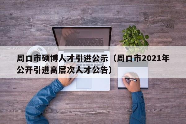 周口市硕博人才引进公示（周口市2021年公开引进高层次人才公告）-第1张图片-硕博招聘网
