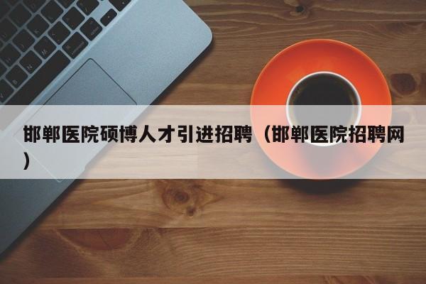 邯郸医院硕博人才引进招聘（邯郸医院招聘网）-第1张图片-硕博招聘网