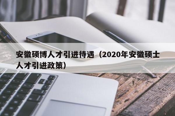 安徽硕博人才引进待遇（2020年安徽硕士人才引进政策）-第1张图片-硕博招聘网