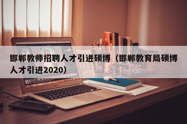 邯郸教师招聘人才引进硕博（邯郸教育局硕博人才引进2020）-第1张图片-硕博招聘网