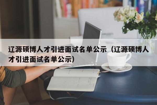 辽源硕博人才引进面试名单公示（辽源硕博人才引进面试名单公示）-第1张图片-硕博招聘网