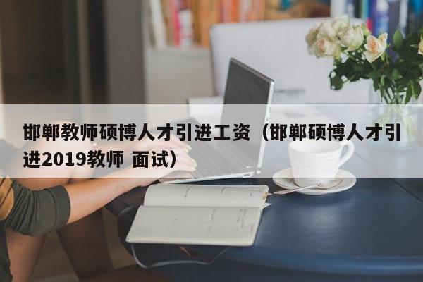 邯郸教师硕博人才引进工资（邯郸硕博人才引进2019教师 面试）-第1张图片-硕博招聘网