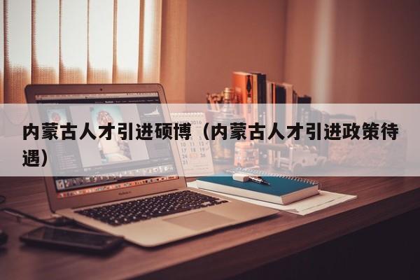 内蒙古人才引进硕博（内蒙古人才引进政策待遇）-第1张图片-硕博招聘网