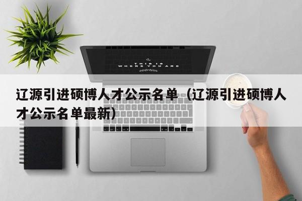 辽源引进硕博人才公示名单（辽源引进硕博人才公示名单最新）-第1张图片-硕博招聘网