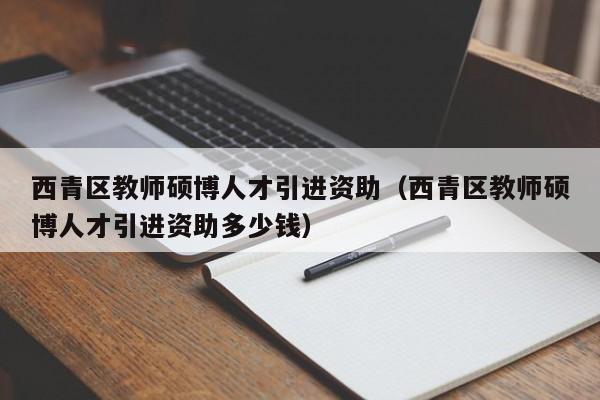 西青区教师硕博人才引进资助（西青区教师硕博人才引进资助多少钱）-第1张图片-硕博招聘网
