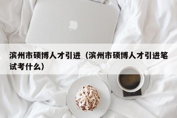 滨州市硕博人才引进（滨州市硕博人才引进笔试考什么）-第1张图片-硕博招聘网
