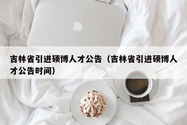 吉林省引进硕博人才公告（吉林省引进硕博人才公告时间）-第1张图片-硕博招聘网