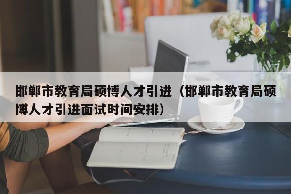 邯郸市教育局硕博人才引进（邯郸市教育局硕博人才引进面试时间安排）-第1张图片-硕博招聘网