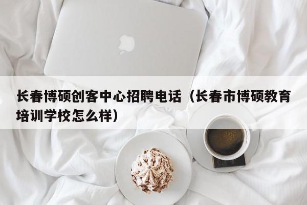 长春博硕创客中心招聘电话（长春市博硕教育培训学校怎么样）-第1张图片-硕博招聘网